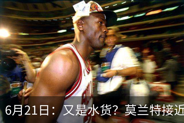 6月21日：又是水货？莫兰特接近加盟，放弃西甲中场，山东泰山引援看不懂
